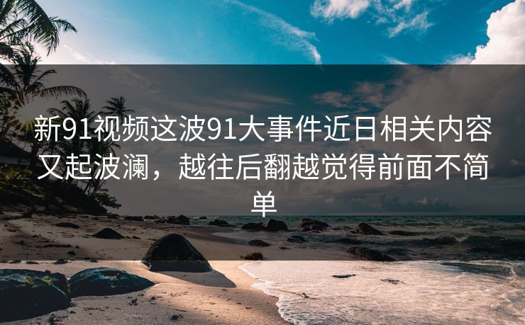 新91视频这波91大事件近日相关内容又起波澜，越往后翻越觉得前面不简单