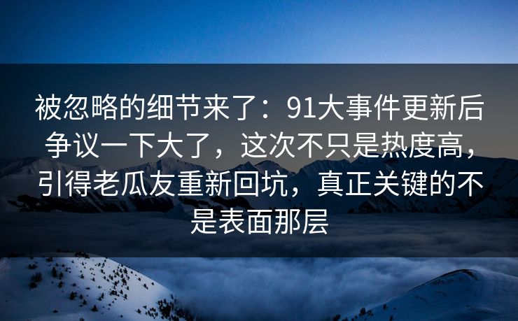 被忽略的细节来了：91大事件更新后争议一下大了，这次不只是热度高，引得老瓜友重新回坑，真正关键的不是表面那层