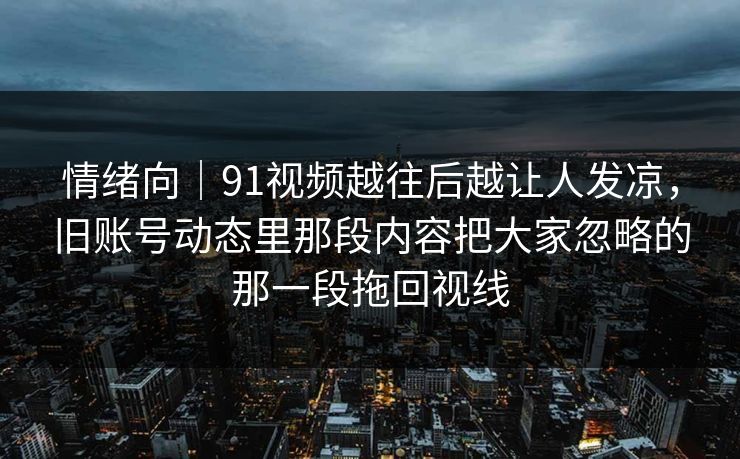 情绪向｜91视频越往后越让人发凉，旧账号动态里那段内容把大家忽略的那一段拖回视线