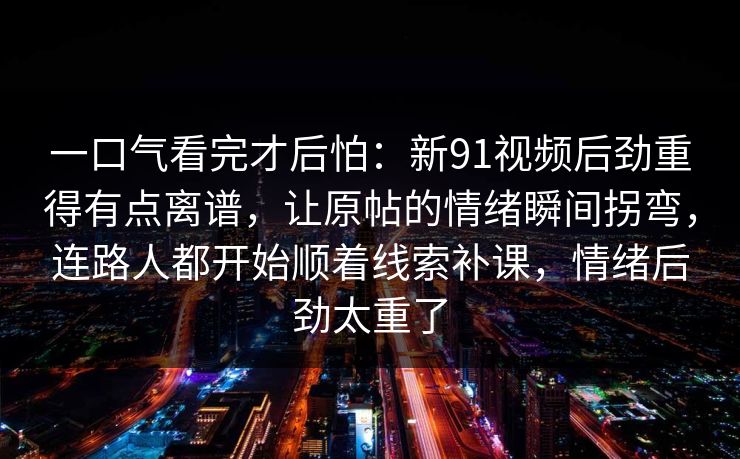 一口气看完才后怕：新91视频后劲重得有点离谱，让原帖的情绪瞬间拐弯，连路人都开始顺着线索补课，情绪后劲太重了
