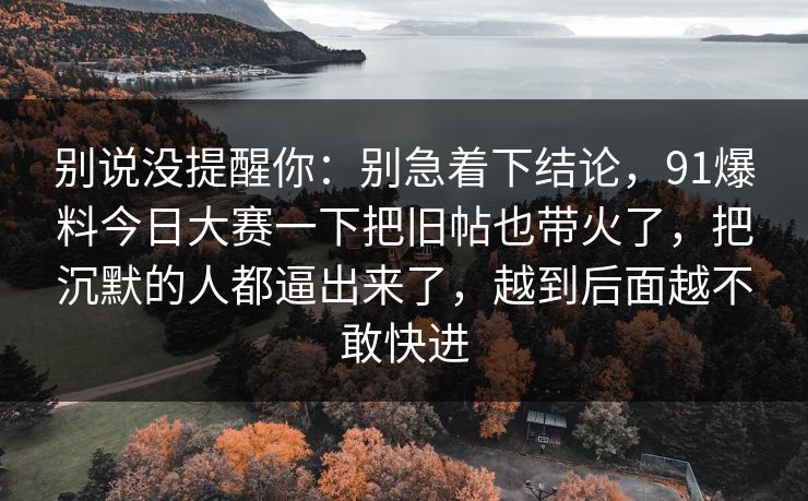 别说没提醒你：别急着下结论，91爆料今日大赛一下把旧帖也带火了，把沉默的人都逼出来了，越到后面越不敢快进