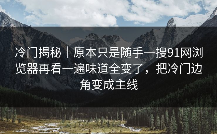 冷门揭秘｜原本只是随手一搜91网浏览器再看一遍味道全变了，把冷门边角变成主线