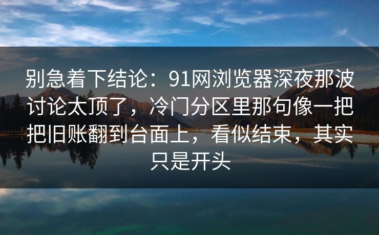 别急着下结论:91网浏览器深夜那波讨论太顶了,冷门分区里那句像一把把旧账翻到台面上,看似结束,其实只是开头