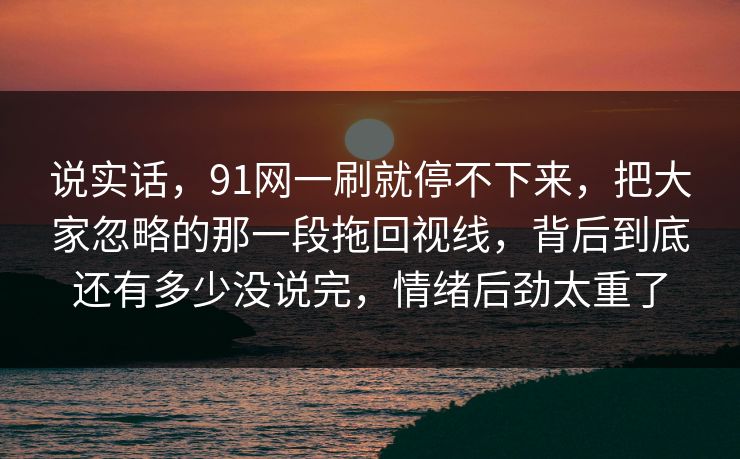 说实话，91网一刷就停不下来，把大家忽略的那一段拖回视线，背后到底还有多少没说完，情绪后劲太重了