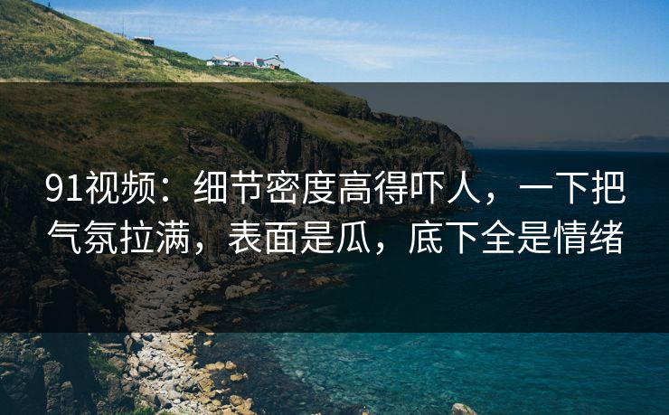 91视频：细节密度高得吓人，一下把气氛拉满，表面是瓜，底下全是情绪