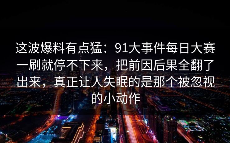 这波爆料有点猛：91大事件每日大赛一刷就停不下来，把前因后果全翻了出来，真正让人失眠的是那个被忽视的小动作