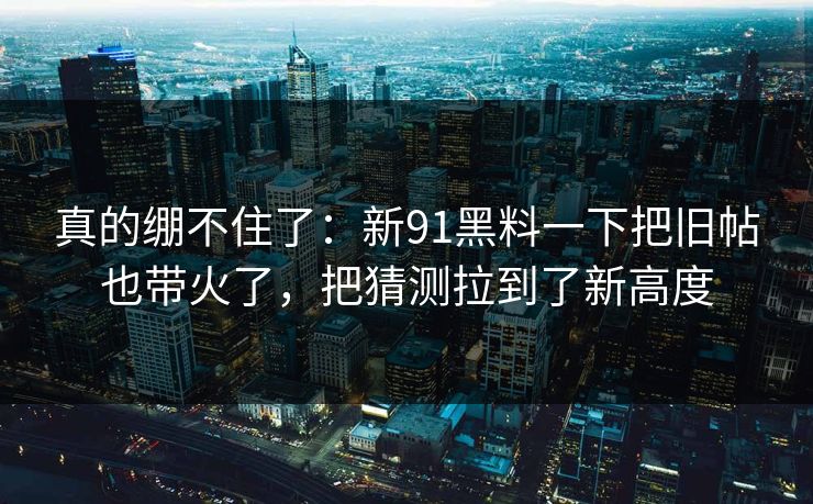 真的绷不住了：新91黑料一下把旧帖也带火了，把猜测拉到了新高度