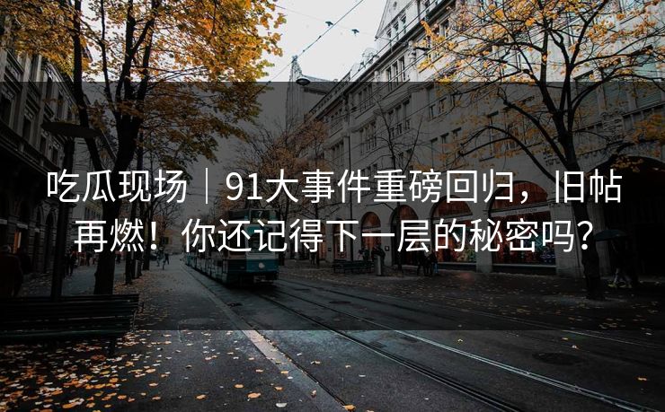 吃瓜现场｜91大事件重磅回归，旧帖再燃！你还记得下一层的秘密吗？
