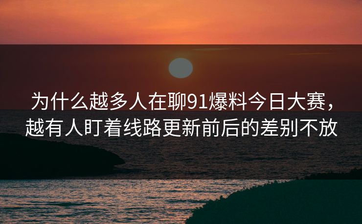 为什么越多人在聊91爆料今日大赛，越有人盯着线路更新前后的差别不放