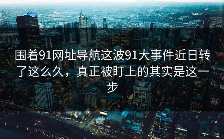 围着91网址导航这波91大事件近日转了这么久，真正被盯上的其实是这一步
