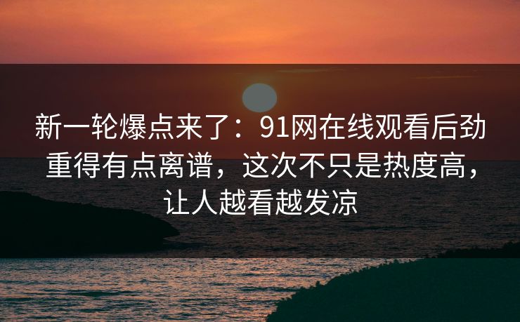 新一轮爆点来了：91网在线观看后劲重得有点离谱，这次不只是热度高，让人越看越发凉
