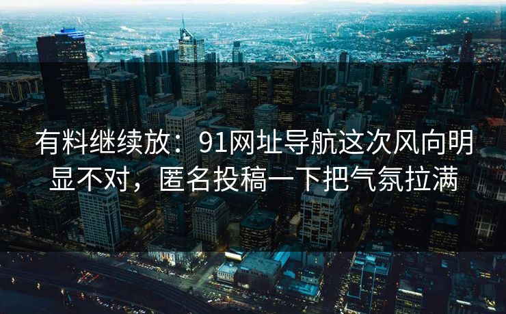有料继续放：91网址导航这次风向明显不对，匿名投稿一下把气氛拉满