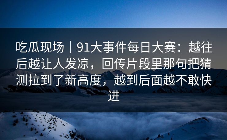 吃瓜现场｜91大事件每日大赛：越往后越让人发凉，回传片段里那句把猜测拉到了新高度，越到后面越不敢快进