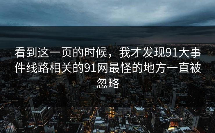 看到这一页的时候,我才发现91大事件线路相关的91网最怪的地方一直被忽略 看到这一页的时候,我才发现91大事件线路相关的91网最怪的地方一直被忽略