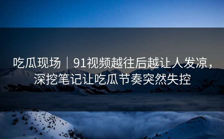 吃瓜现场｜91视频越往后越让人发凉，深挖笔记让吃瓜节奏突然失控