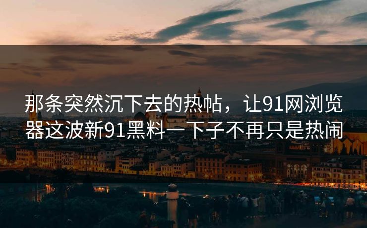 那条突然沉下去的热帖，让91网浏览器这波新91黑料一下子不再只是热闹