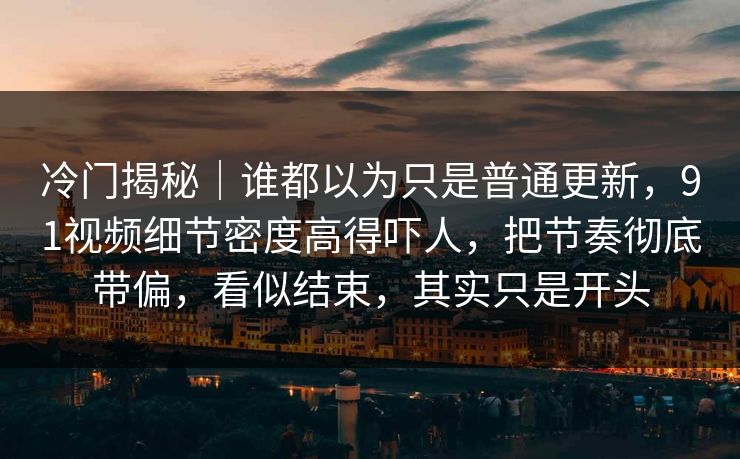 冷门揭秘｜谁都以为只是普通更新，91视频细节密度高得吓人，把节奏彻底带偏，看似结束，其实只是开头
