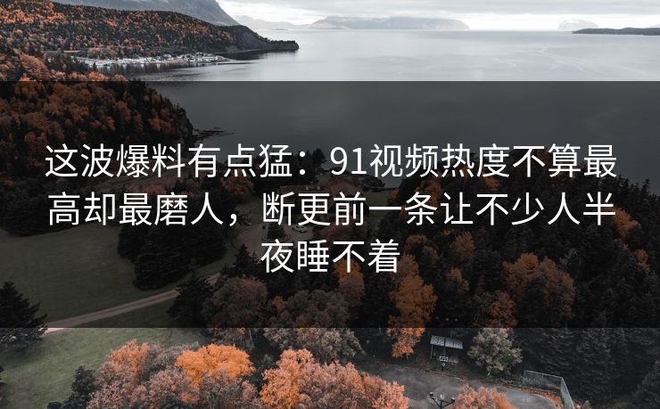 这波爆料有点猛：91视频热度不算最高却最磨人，断更前一条让不少人半夜睡不着